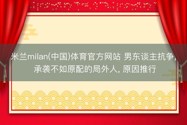 米兰milan(中国)体育官方网站 男东谈主抗争， 承袭不如原配的局外人， 原因推行