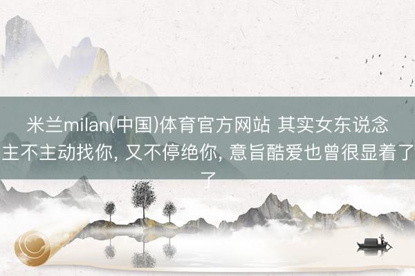 米兰milan(中国)体育官方网站 其实女东说念主不主动找你， 又不停绝你， 意旨酷爱也曾很显着了