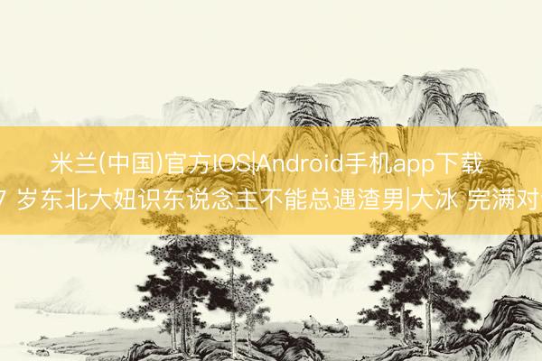 米兰(中国)官方IOS|Android手机app下载 37 岁东北大妞识东说念主不能总遇渣男|大冰 完满对话