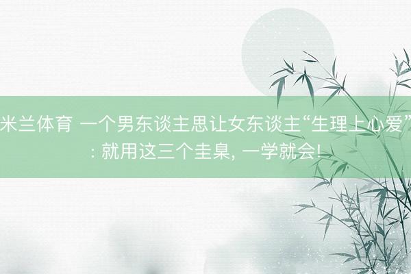 米兰体育 一个男东谈主思让女东谈主“生理上心爱”: 就用这三个圭臬, 一学就会!