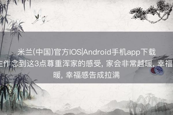 米兰(中国)官方IOS|Android手机app下载 男东说念主作念到这3点尊重浑家的感受， 家会非常越暖， 幸福感告成拉满