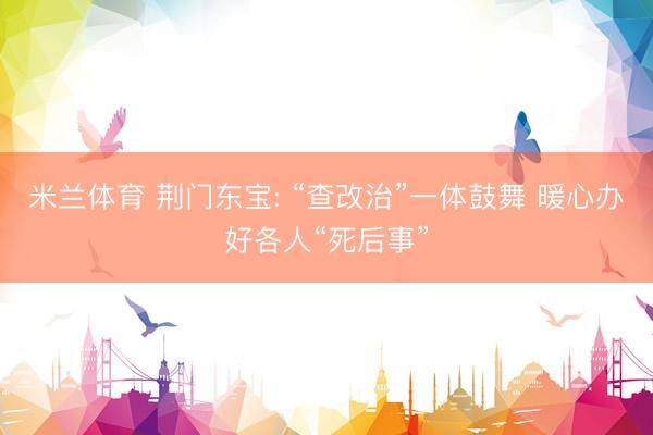 米兰体育 荆门东宝: “查改治”一体鼓舞 暖心办好各人“死后事”