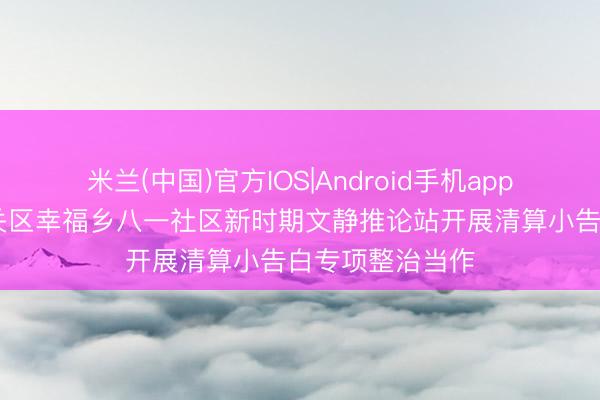 米兰(中国)官方IOS|Android手机app下载 长春市南关区幸福乡八一社区新时期文静推论站开展清算小告白专项整治当作