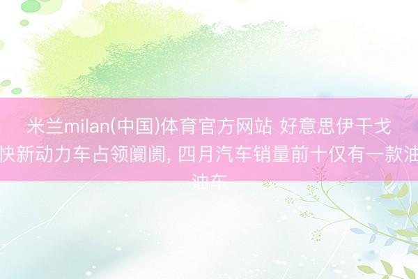 米兰milan(中国)体育官方网站 好意思伊干戈加快新动力车占领阛阓， 四月汽车销量前十仅有一款油车
