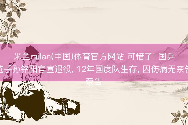 米兰milan(中国)体育官方网站 可惜了! 国乒选手孙铭阳官宣退役， 12年国度队生存， 因伤病无奈告