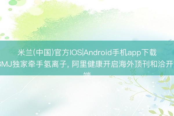 米兰(中国)官方IOS|Android手机app下载 BMJ独家牵手氢离子， 阿里健康开启海外顶刊和洽开端