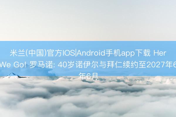 米兰(中国)官方IOS|Android手机app下载 Here We Go! 罗马诺: 40岁诺伊尔与拜仁续约至2027年6月