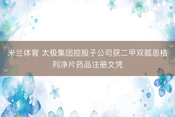 米兰体育 太极集团控股子公司获二甲双胍恩格列净片药品注册文凭