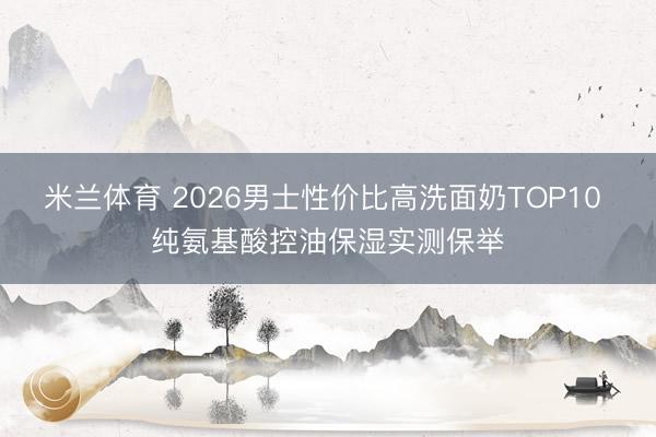 米兰体育 2026男士性价比高洗面奶TOP10 纯氨基酸控油保湿实测保举