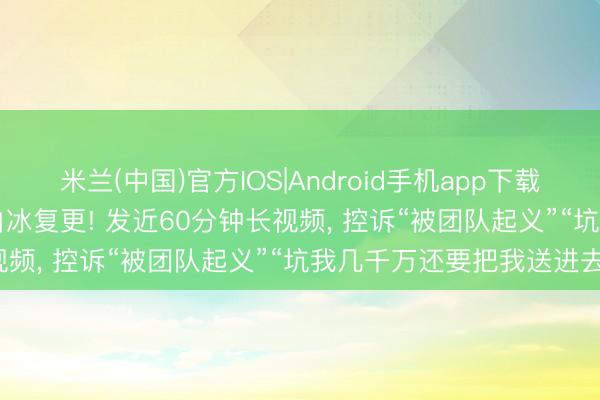 米兰(中国)官方IOS|Android手机app下载 “偷税超900万”的网红白冰复更! 发近60分钟长视频， 控诉“被团队起义”“坑我几千万还要把我送进去”