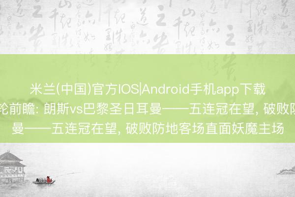 米兰(中国)官方IOS|Android手机app下载 冠军赛点! 法甲第33轮前瞻: 朗斯vs巴黎圣日耳曼——五连冠在望， 破败防地客场直面妖魔主场