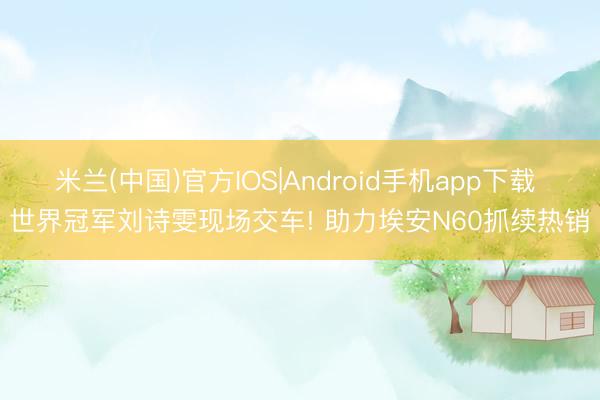 米兰(中国)官方IOS|Android手机app下载 世界冠军刘诗雯现场交车! 助力埃安N60抓续热销