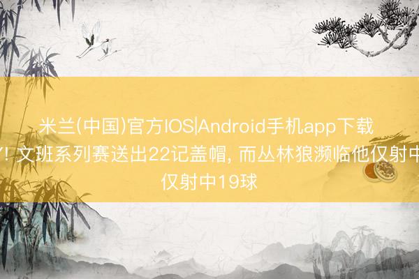 米兰(中国)官方IOS|Android手机app下载 DPOY! 文班系列赛送出22记盖帽， 而丛林狼濒临他仅射中19球
