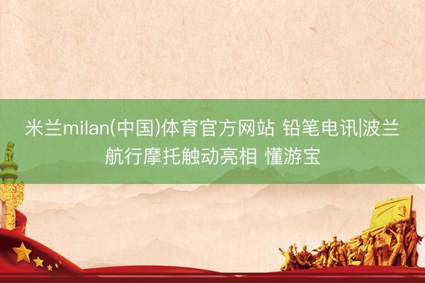 米兰milan(中国)体育官方网站 铅笔电讯|波兰航行摩托触动亮相 懂游宝