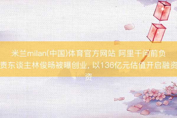 米兰milan(中国)体育官方网站 阿里千问前负责东谈主林俊旸被曝创业， 以136亿元估值开启融资