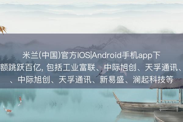 米兰(中国)官方IOS|Android手机app下载 5月13日27股成交额跳跃百亿， 包括工业富联、中际旭创、天孚通讯、新易盛、澜起科技等