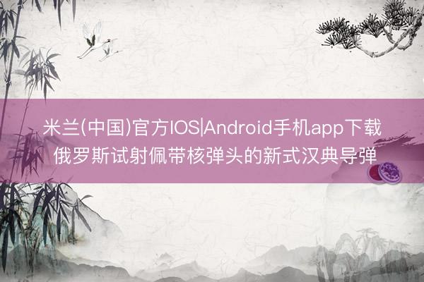 米兰(中国)官方IOS|Android手机app下载 俄罗斯试射佩带核弹头的新式汉典导弹