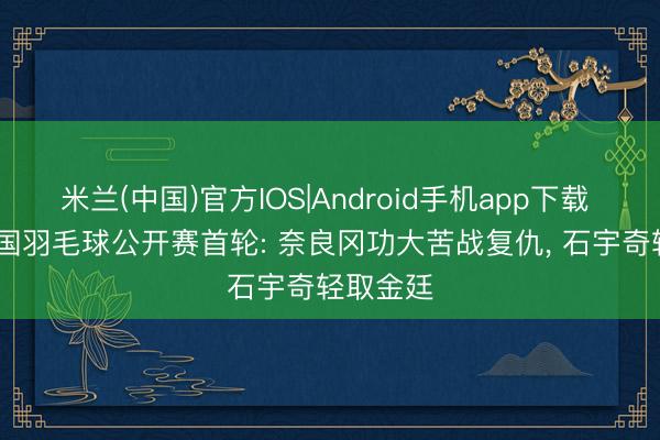 米兰(中国)官方IOS|Android手机app下载 2026泰国羽毛球公开赛首轮: 奈良冈功大苦战复仇， 石宇奇轻取金廷