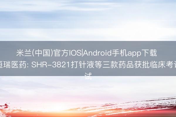 米兰(中国)官方IOS|Android手机app下载 恒瑞医药: SHR-3821打针液等三款药品获批临床考试