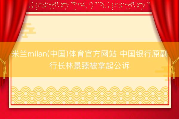 米兰milan(中国)体育官方网站 中国银行原副行长林景臻被拿起公诉