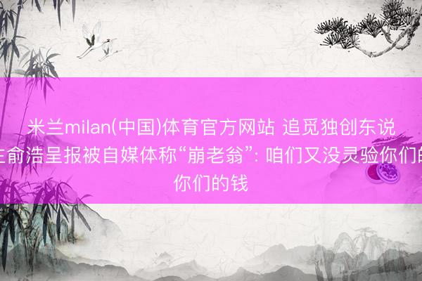 米兰milan(中国)体育官方网站 追觅独创东说念主俞浩呈报被自媒体称“崩老翁”: 咱们又没灵验你们的钱