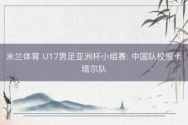 米兰体育 U17男足亚洲杯小组赛: 中国队校服卡塔尔队