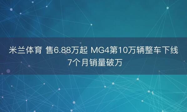米兰体育 售6.88万起 MG4第10万辆整车下线 7个月销量破万