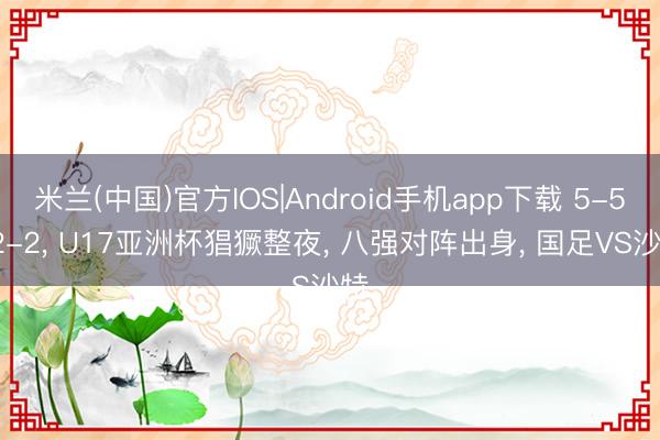 米兰(中国)官方IOS|Android手机app下载 5-5, 2-2, U17亚洲杯猖獗整夜, 八强对阵出身, 国足VS沙特