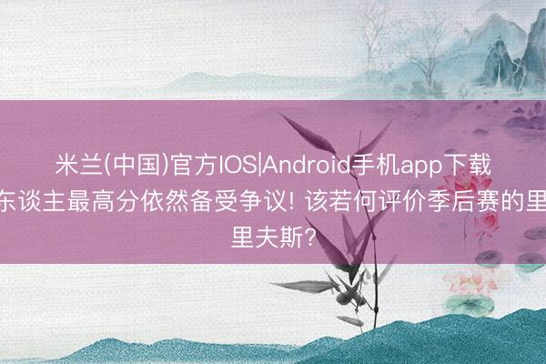 米兰(中国)官方IOS|Android手机app下载 轰湖东谈主最高分依然备受争议! 该若何评价季后赛的里夫斯?