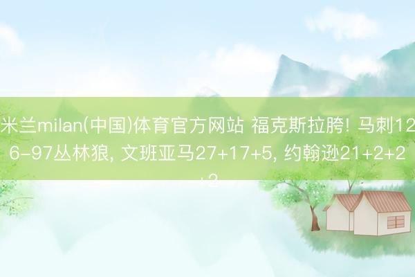 米兰milan(中国)体育官方网站 福克斯拉胯! 马刺126-97丛林狼, 文班亚马27+17+5, 约翰逊21+2+2