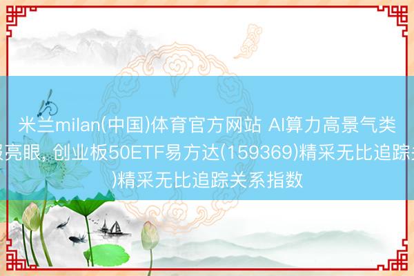米兰milan(中国)体育官方网站 AI算力高景气类似一季报亮眼， 创业板50ETF易方达(159369)精采无比追踪关系指数