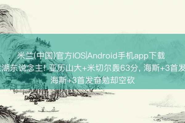 米兰(中国)官方IOS|Android手机app下载 雷霆G4淘汰湖东说念主! 亚历山大+米切尔轰63分, 海斯+3首发奋勉却空砍