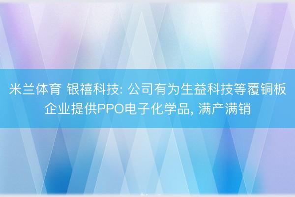 米兰体育 银禧科技: 公司有为生益科技等覆铜板企业提供PPO电子化学品, 满产满销