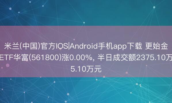 米兰(中国)官方IOS|Android手机app下载 更始金属ETF华富(561800)涨0.00%， 半日成交额2375.10万元