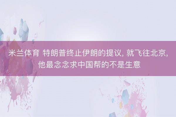 米兰体育 特朗普终止伊朗的提议， 就飞往北京， 他最念念求中国帮的不是生意