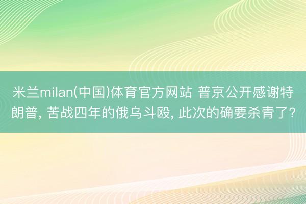米兰milan(中国)体育官方网站 普京公开感谢特朗普， 苦战四年的俄乌斗殴， 此次的确要杀青了?