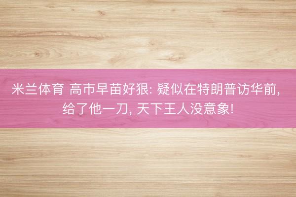 米兰体育 高市早苗好狠: 疑似在特朗普访华前, 给了他一刀, 天下王人没意象!