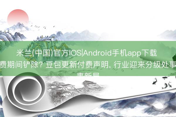 米兰(中国)官方IOS|Android手机app下载 AI免费期间铲除? 豆包更新付费声明， 行业迎来分级处事新局