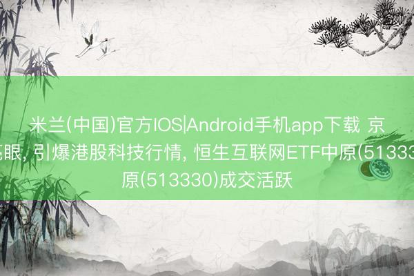 米兰(中国)官方IOS|Android手机app下载 京东Q1事迹亮眼, 引爆港股科技行情, 恒生互联网ETF中原(513330)成交活跃