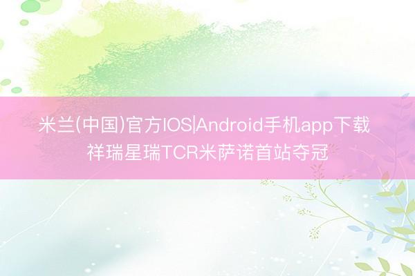 米兰(中国)官方IOS|Android手机app下载 祥瑞星瑞TCR米萨诺首站夺冠