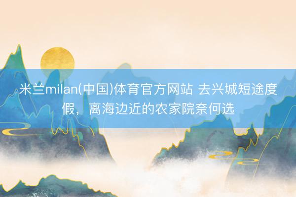 米兰milan(中国)体育官方网站 去兴城短途度假，离海边近的农家院奈何选