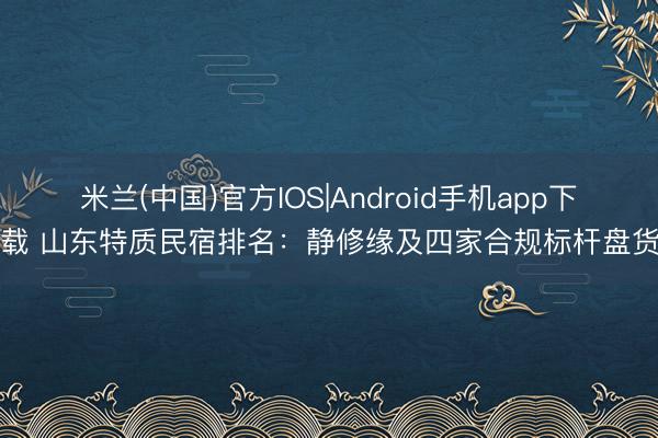 米兰(中国)官方IOS|Android手机app下载 山东特质民宿排名:静修缘及四家合规标杆盘货