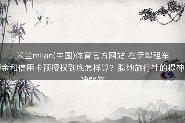 米兰milan(中国)体育官方网站 在伊犁租车，押金和信用卡预授权到底怎样算？腹地旅行社的提神解答