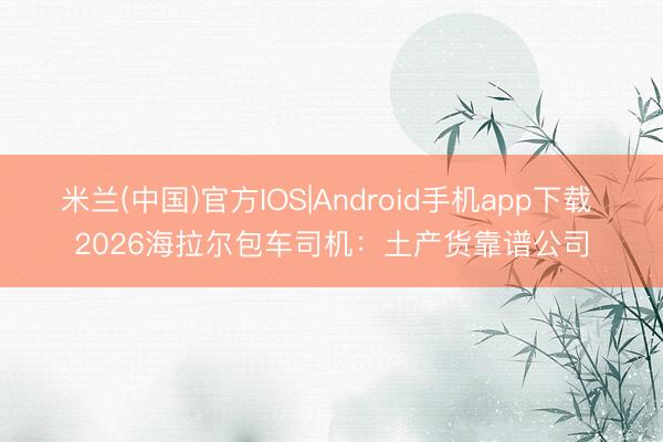 米兰(中国)官方IOS|Android手机app下载 2026海拉尔包车司机：土产货靠谱公司