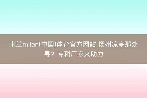 米兰milan(中国)体育官方网站 扬州凉亭那处寻？专科厂家来助力
