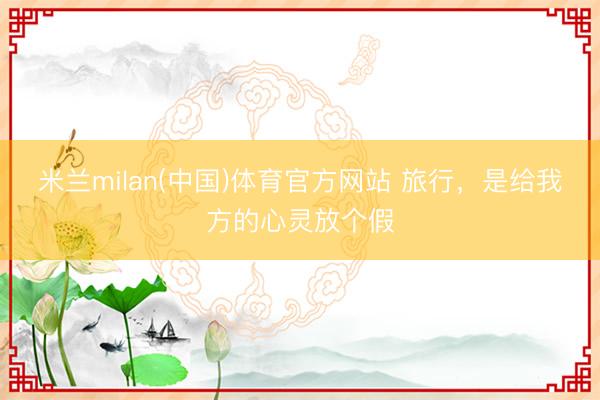 米兰milan(中国)体育官方网站 旅行，是给我方的心灵放个假