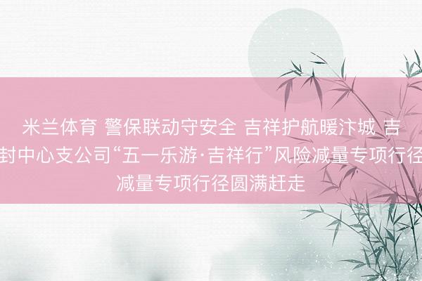 米兰体育 警保联动守安全 吉祥护航暖汴城 吉祥产险开封中心支公司“五一乐游·吉祥行”风险减量专项行径圆满赶走