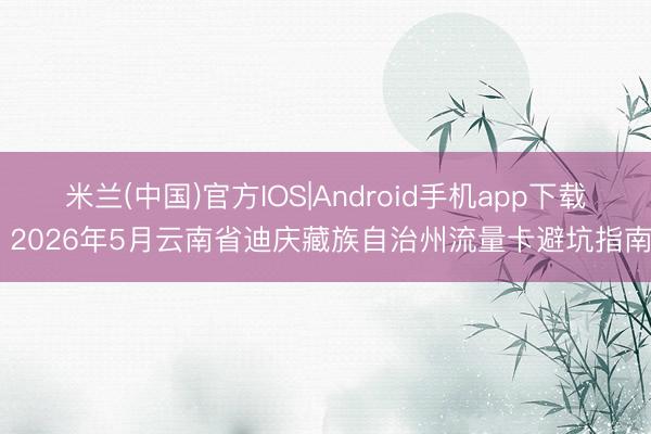 米兰(中国)官方IOS|Android手机app下载 2026年5月云南省迪庆藏族自治州流量卡避坑指南