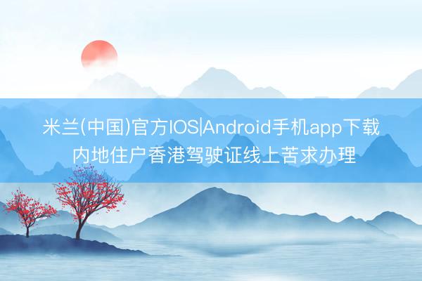 米兰(中国)官方IOS|Android手机app下载 内地住户香港驾驶证线上苦求办理