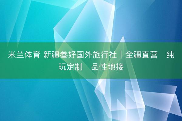 米兰体育 新疆叁好国外旅行社|全疆直营・纯玩定制・品性地接